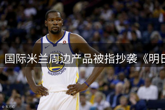 国际米兰周边产品被指抄袭《明日方舟》 相似度惊人引发下架