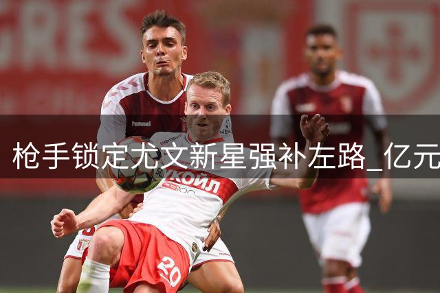 枪手锁定尤文新星强补左路 亿元级交易悬念引爆夏窗